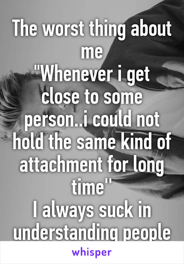 The worst thing about me
"Whenever i get close to some person..i could not hold the same kind of attachment for long time''
I always suck in understanding people