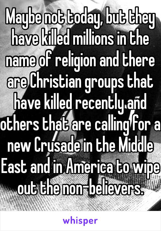 Maybe not today, but they have killed millions in the name of religion and there are Christian groups that have killed recently and others that are calling for a new Crusade in the Middle East and in America to wipe out the non-believers.