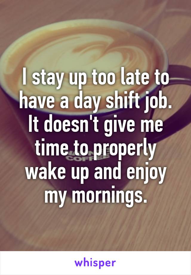 I stay up too late to have a day shift job. It doesn't give me time to properly wake up and enjoy my mornings.