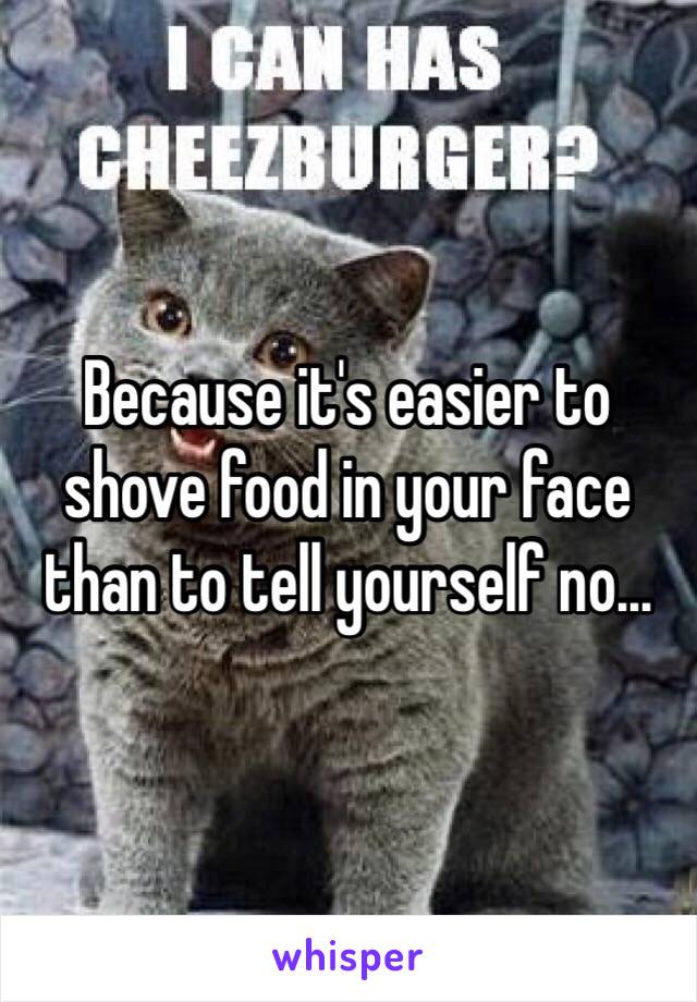 Because it's easier to shove food in your face than to tell yourself no...