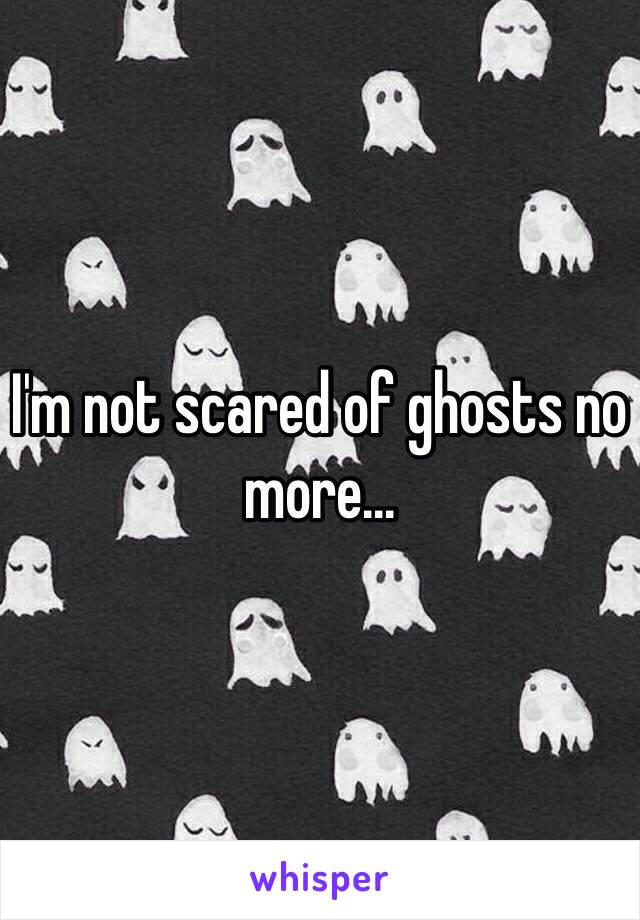 I'm not scared of ghosts no more...