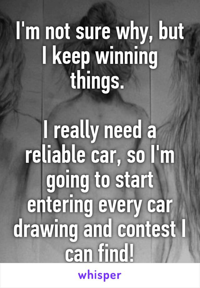 I'm not sure why, but I keep winning things. 

I really need a reliable car, so I'm going to start entering every car drawing and contest I can find!