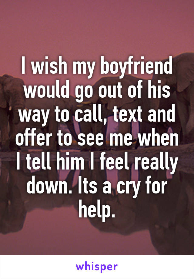 I wish my boyfriend would go out of his way to call, text and offer to see me when I tell him I feel really down. Its a cry for help.