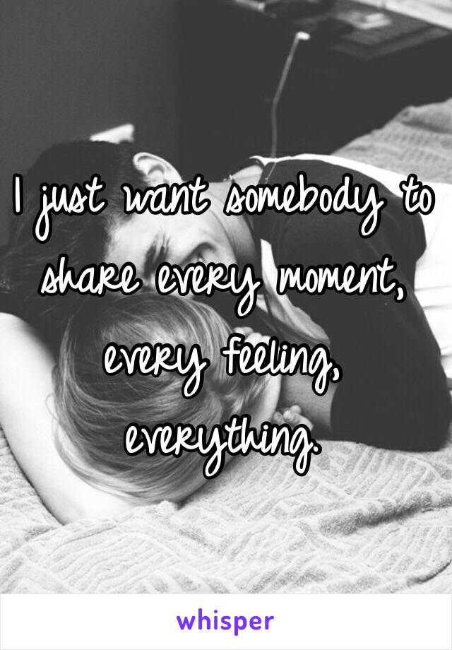 I just want somebody to share every moment, every feeling, everything. 