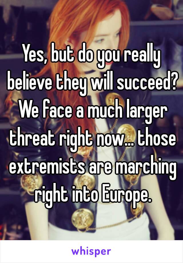 Yes, but do you really believe they will succeed? We face a much larger threat right now... those extremists are marching right into Europe.