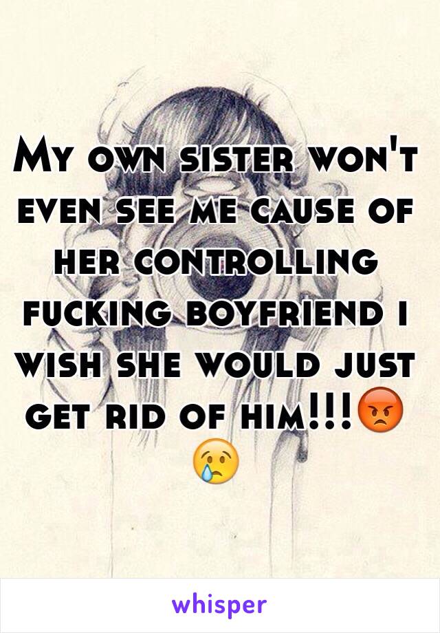 My own sister won't even see me cause of her controlling fucking boyfriend i wish she would just get rid of him!!!😡😢