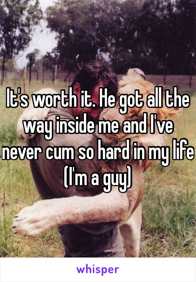 It's worth it. He got all the way inside me and I've never cum so hard in my life (I'm a guy)