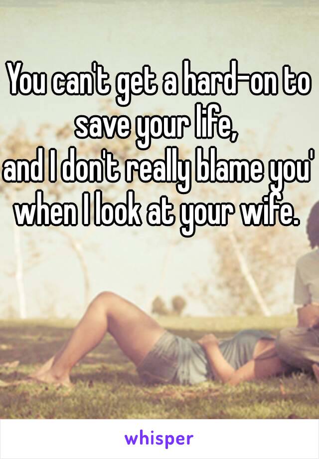 You can't get a hard-on to save your life, 
and I don't really blame you' when I look at your wife. 