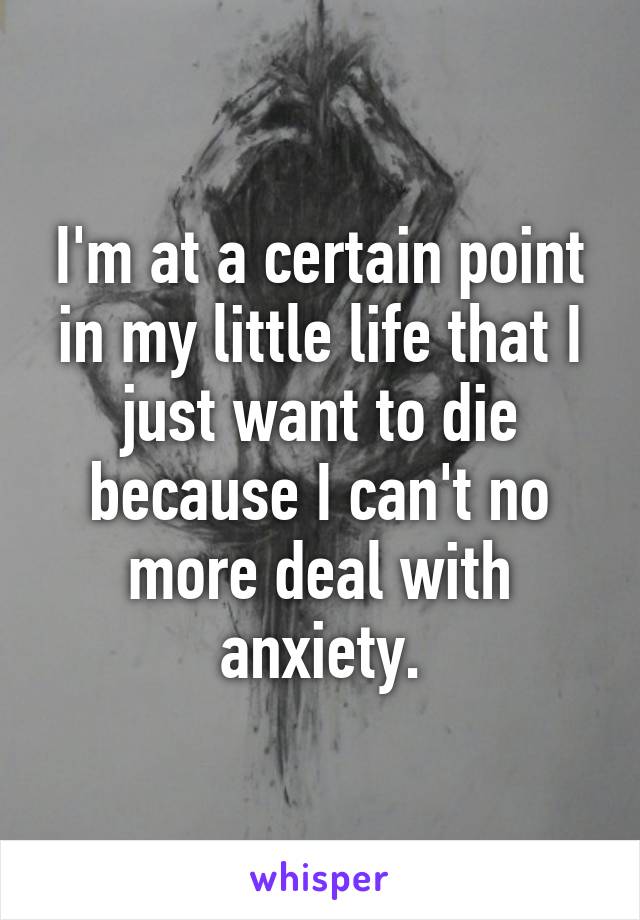 I'm at a certain point in my little life that I just want to die because I can't no more deal with anxiety.