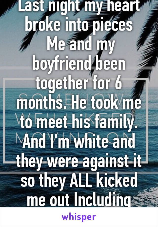 Last night my heart broke into pieces
 Me and my boyfriend been together for 6 months. He took me to meet his family. And I'm white and they were against it so they ALL kicked me out Including him:'(