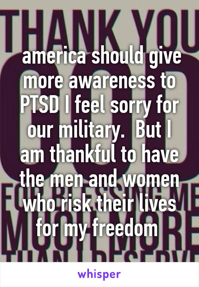  america should give more awareness to PTSD I feel sorry for our military.  But I am thankful to have the men and women who risk their lives for my freedom 