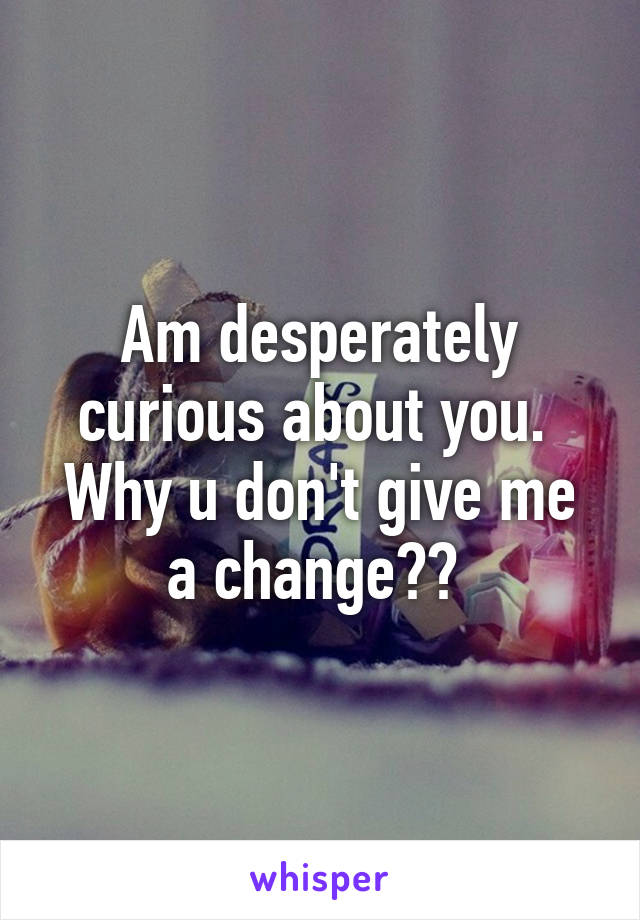 Am desperately curious about you.  Why u don't give me a change?? 