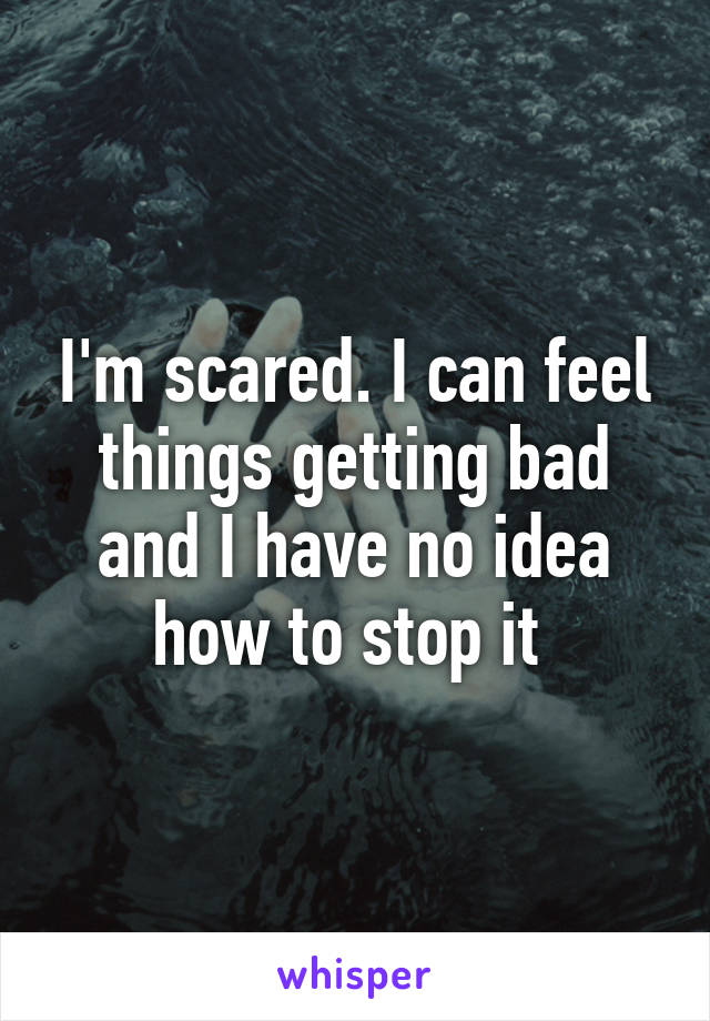 I'm scared. I can feel things getting bad and I have no idea how to stop it 