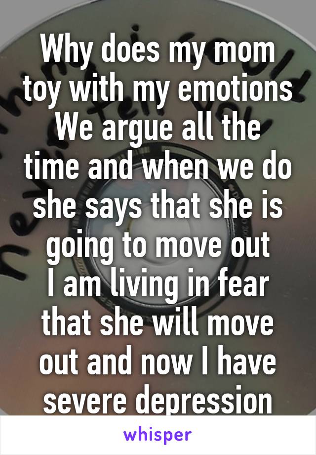 Why does my mom toy with my emotions
We argue all the time and when we do she says that she is going to move out
I am living in fear that she will move out and now I have severe depression