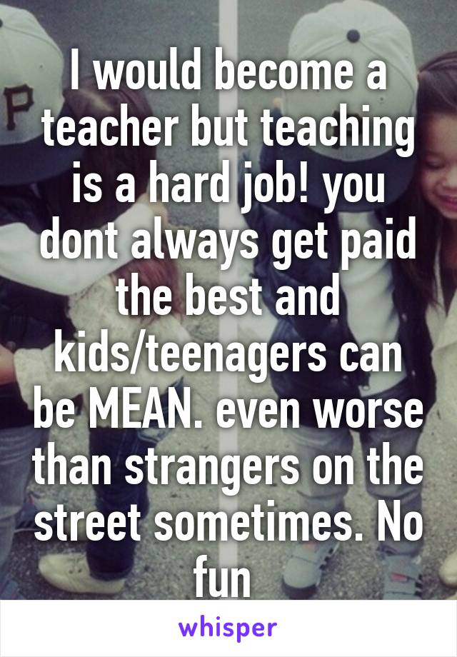 I would become a teacher but teaching is a hard job! you dont always get paid the best and kids/teenagers can be MEAN. even worse than strangers on the street sometimes. No fun 