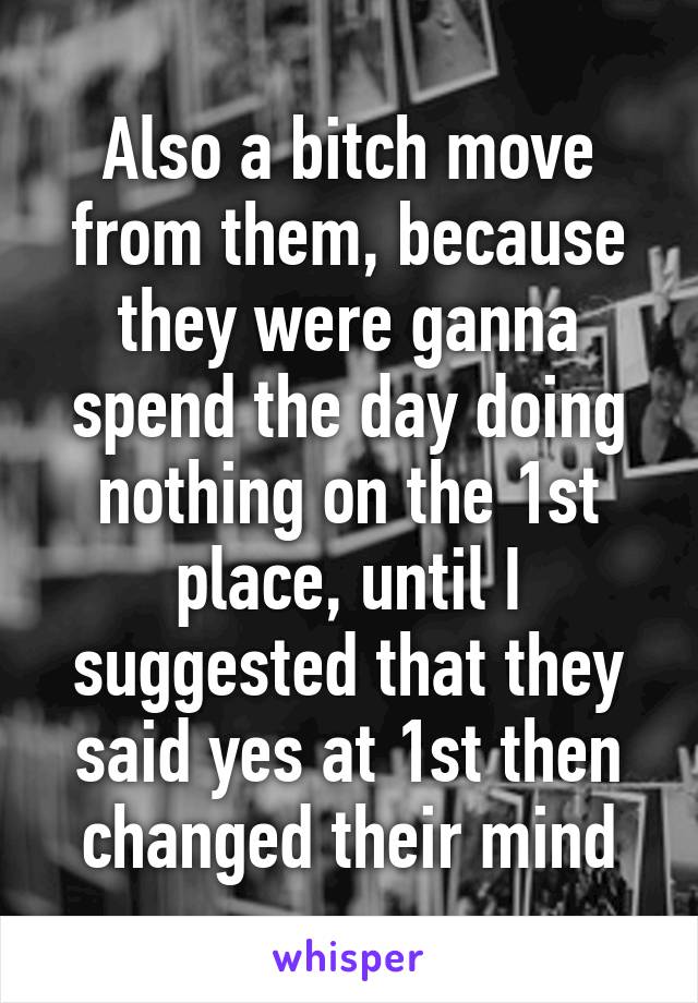 Also a bitch move from them, because they were ganna spend the day doing nothing on the 1st place, until I suggested that they said yes at 1st then changed their mind