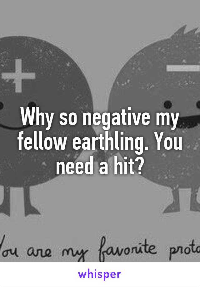 Why so negative my fellow earthling. You need a hit?