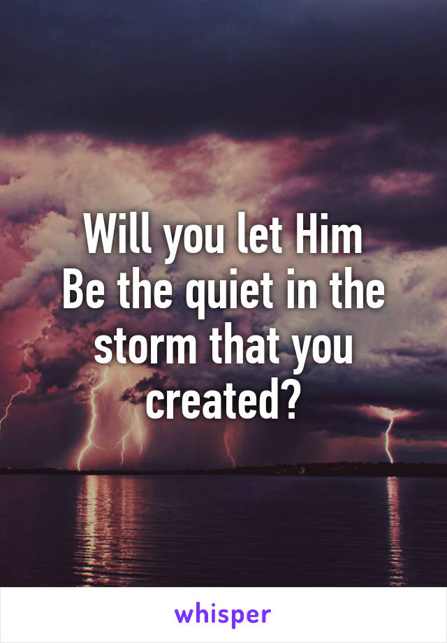 Will you let Him
Be the quiet in the storm that you created?