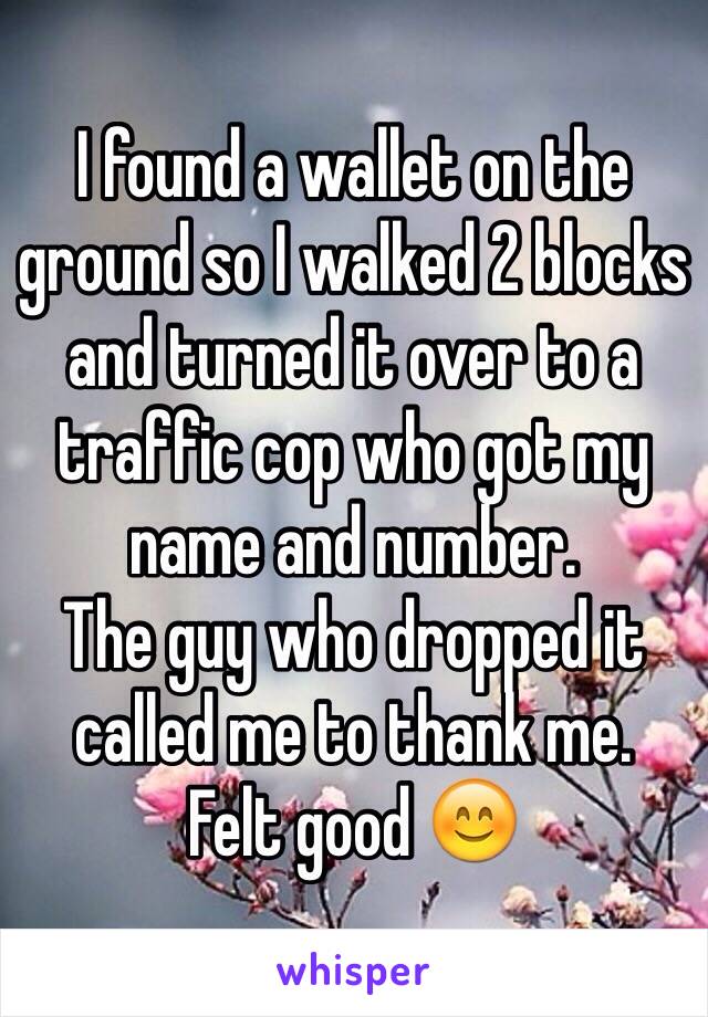 I found a wallet on the ground so I walked 2 blocks and turned it over to a traffic cop who got my name and number.
The guy who dropped it called me to thank me. 
Felt good 😊