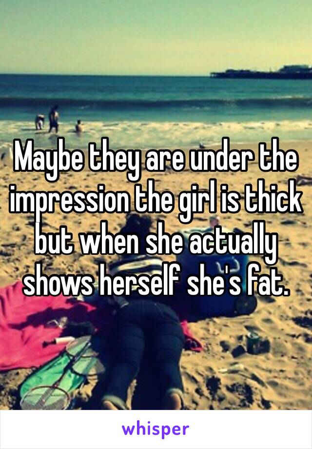 Maybe they are under the impression the girl is thick but when she actually shows herself she's fat. 