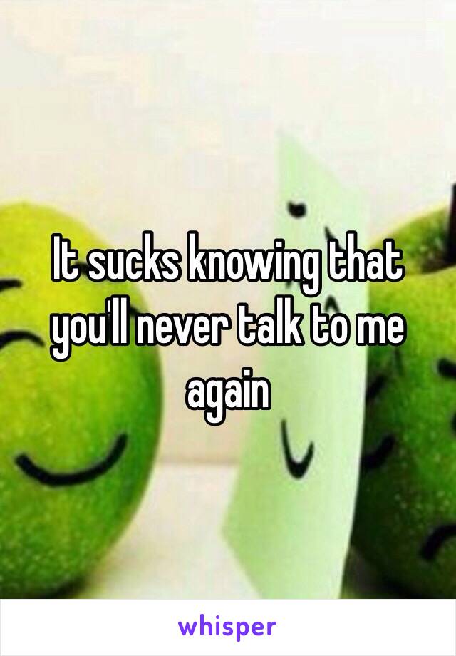 It sucks knowing that you'll never talk to me again 