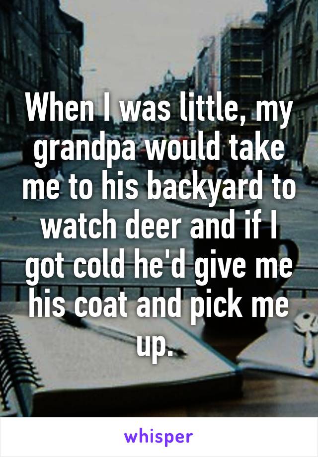 When I was little, my grandpa would take me to his backyard to watch deer and if I got cold he'd give me his coat and pick me up. 