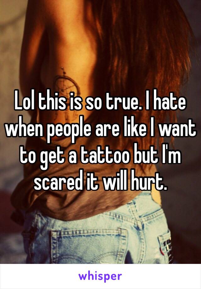 Lol this is so true. I hate when people are like I want to get a tattoo but I'm scared it will hurt. 