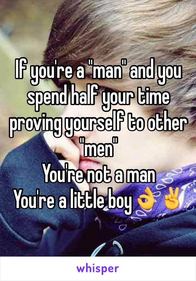 If you're a "man" and you spend half your time proving yourself to other "men" 
You're not a man
You're a little boy👌✌