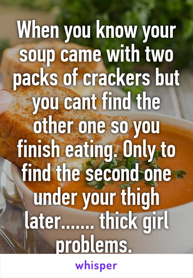 When you know your soup came with two packs of crackers but you cant find the other one so you finish eating. Only to find the second one under your thigh later....... thick girl problems. 