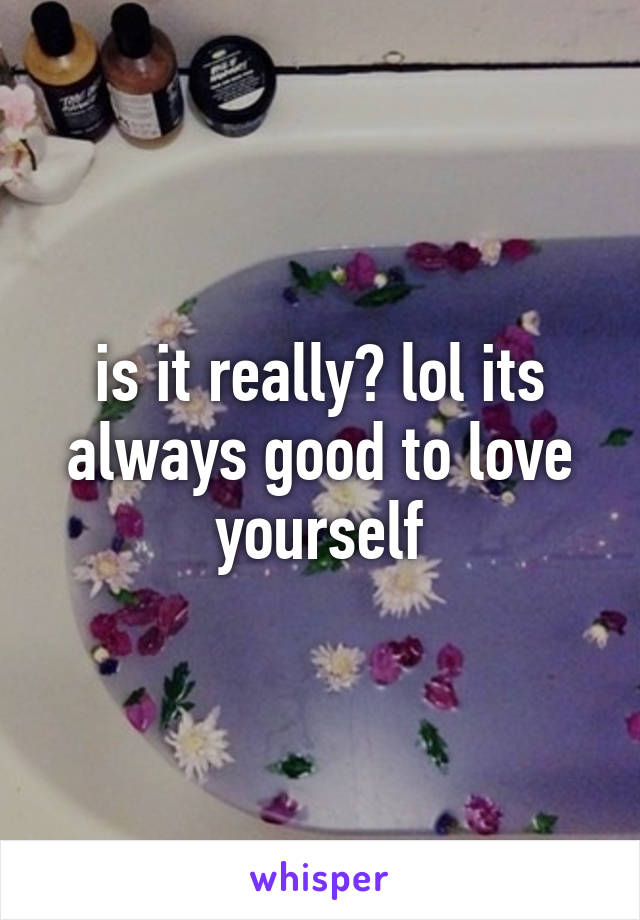 is it really? lol its always good to love yourself