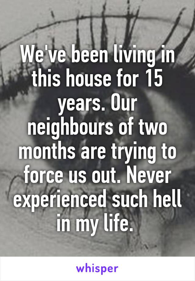 We've been living in this house for 15 years. Our neighbours of two months are trying to force us out. Never experienced such hell in my life. 