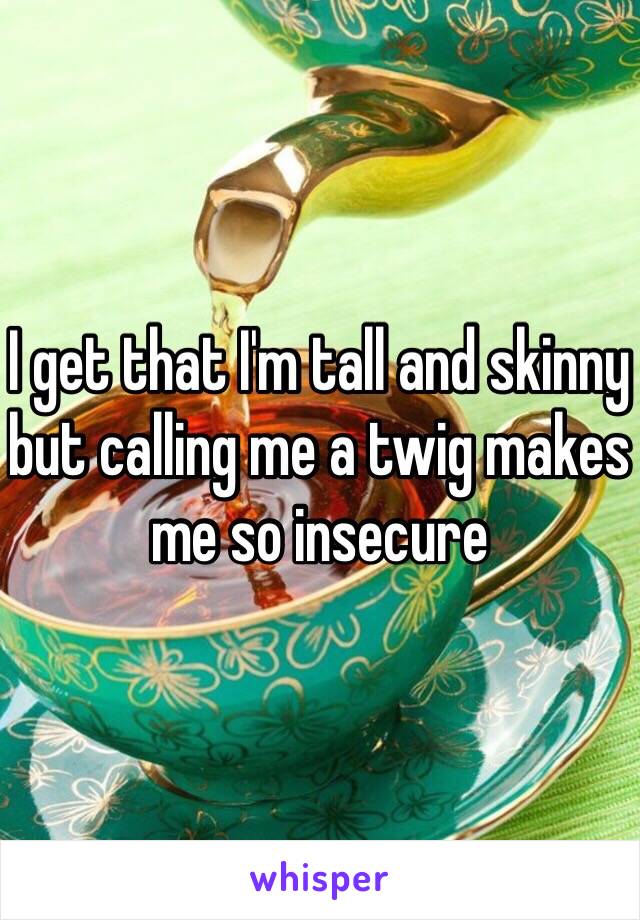 I get that I'm tall and skinny but calling me a twig makes me so insecure 