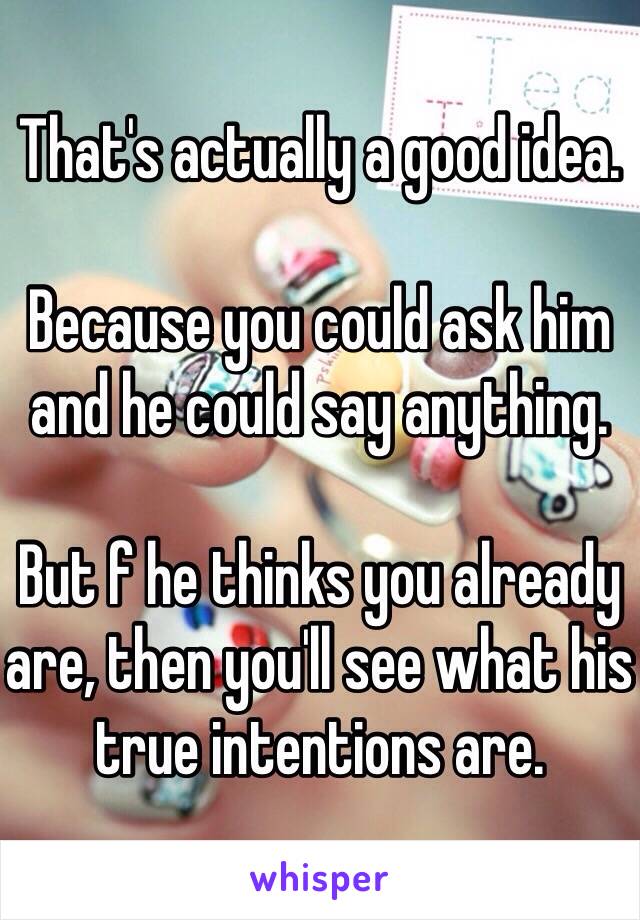 That's actually a good idea.

Because you could ask him and he could say anything.

But f he thinks you already are, then you'll see what his true intentions are.