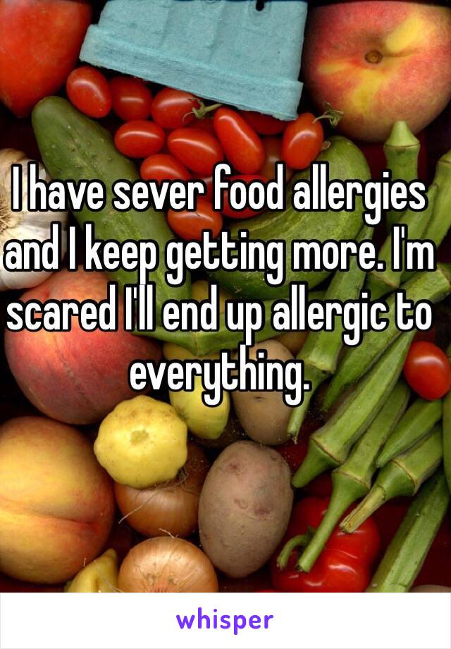 I have sever food allergies and I keep getting more. I'm scared I'll end up allergic to everything. 