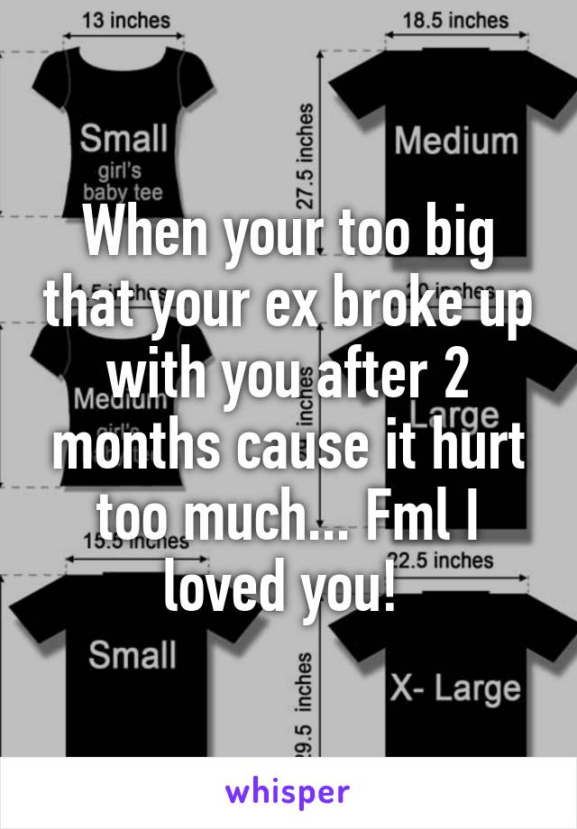 When your too big that your ex broke up with you after 2 months cause it hurt too much... Fml I loved you! 