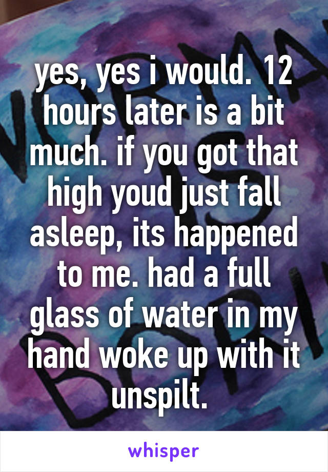 yes, yes i would. 12 hours later is a bit much. if you got that high youd just fall asleep, its happened to me. had a full glass of water in my hand woke up with it unspilt. 