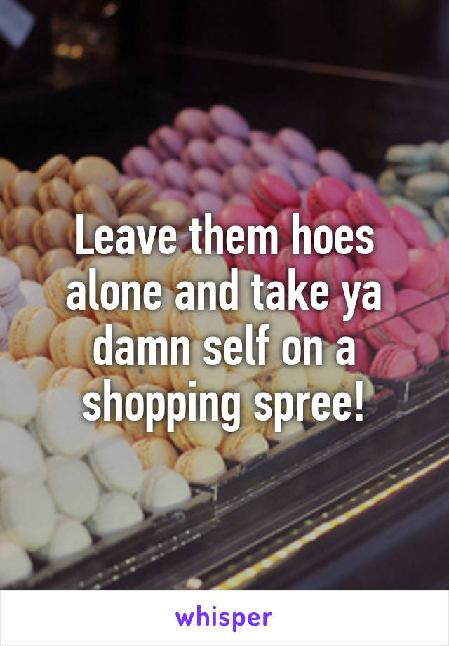 Leave them hoes alone and take ya damn self on a shopping spree!