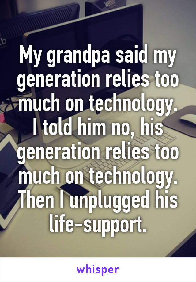 My grandpa said my generation relies too much on technology.
I told him no, his generation relies too much on technology.
Then I unplugged his life-support.