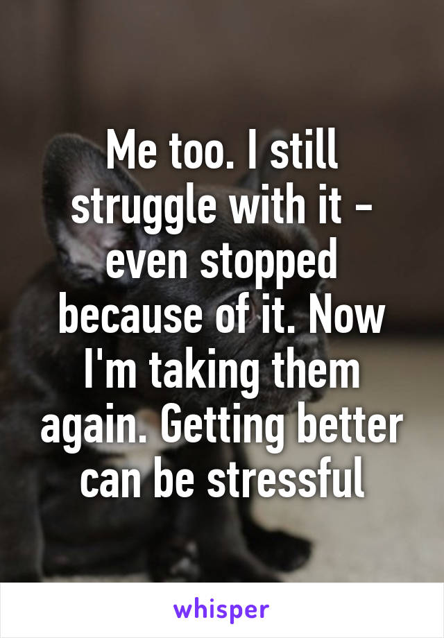 Me too. I still struggle with it - even stopped because of it. Now I'm taking them again. Getting better can be stressful