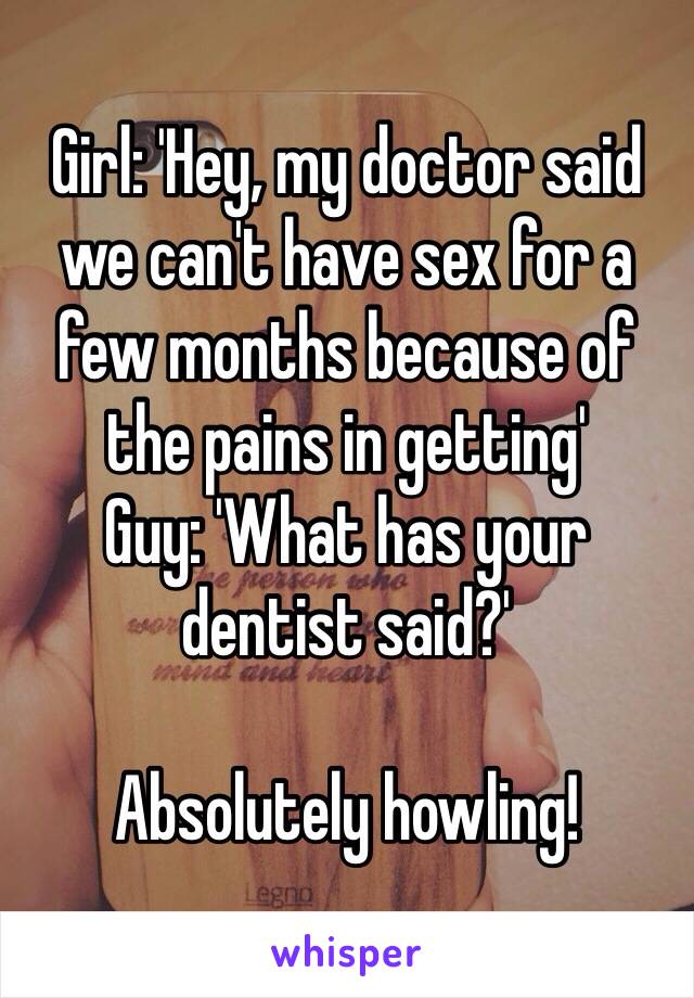 Girl: 'Hey, my doctor said we can't have sex for a few months because of the pains in getting'
Guy: 'What has your dentist said?'

Absolutely howling!