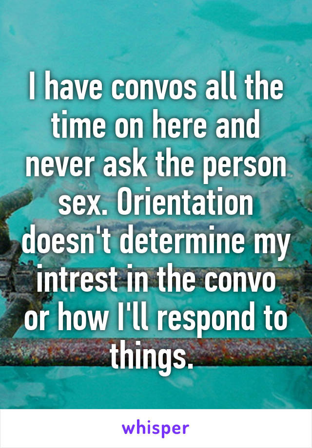 I have convos all the time on here and never ask the person sex. Orientation doesn't determine my intrest in the convo or how I'll respond to things. 