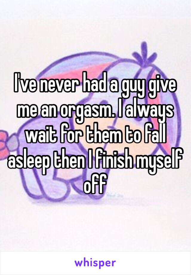 I've never had a guy give me an orgasm. I always wait for them to fall asleep then I finish myself off