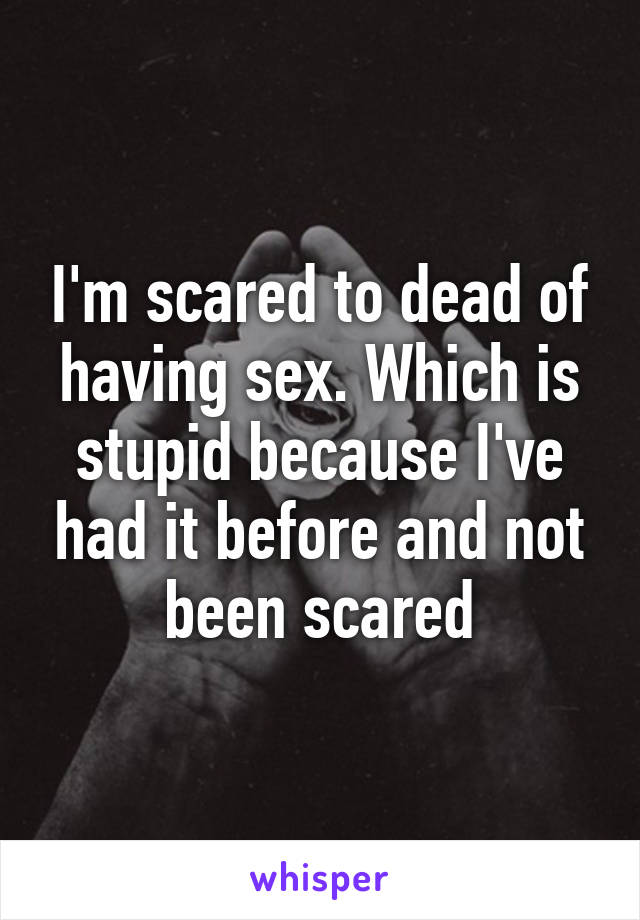 I'm scared to dead of having sex. Which is stupid because I've had it before and not been scared