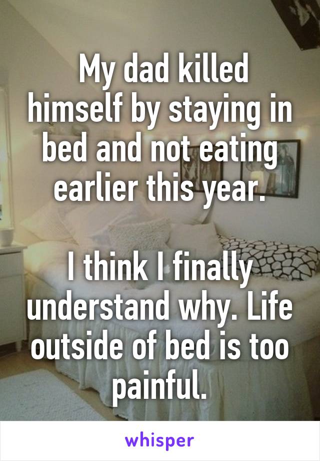  My dad killed himself by staying in bed and not eating earlier this year.

I think I finally understand why. Life outside of bed is too painful.