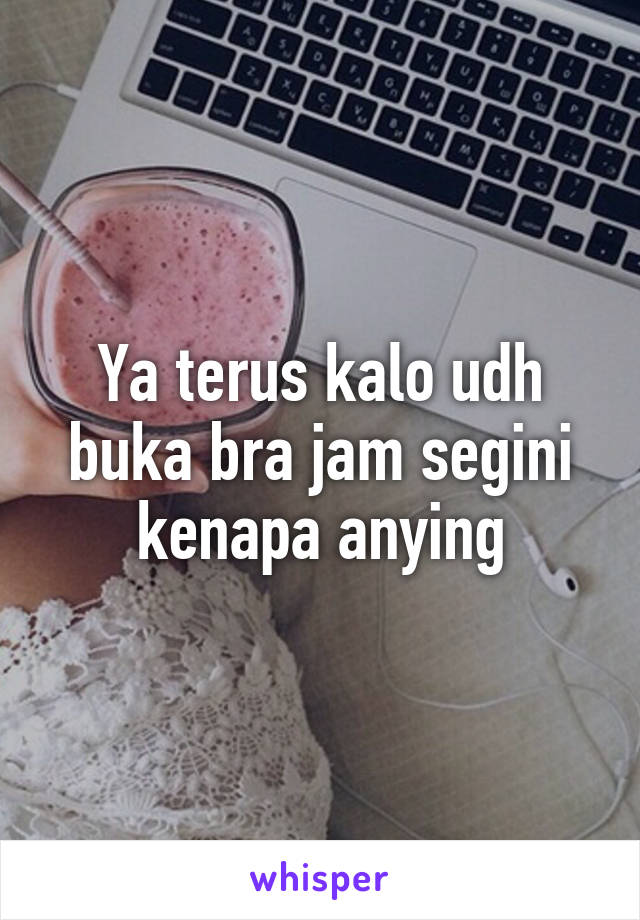 Ya terus kalo udh buka bra jam segini kenapa anying