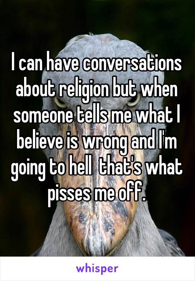 I can have conversations about religion but when someone tells me what I believe is wrong and I'm going to hell  that's what pisses me off. 