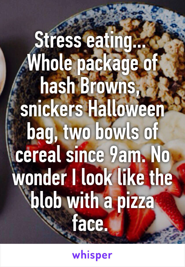 Stress eating...  Whole package of hash Browns,  snickers Halloween bag, two bowls of cereal since 9am. No wonder I look like the blob with a pizza face. 