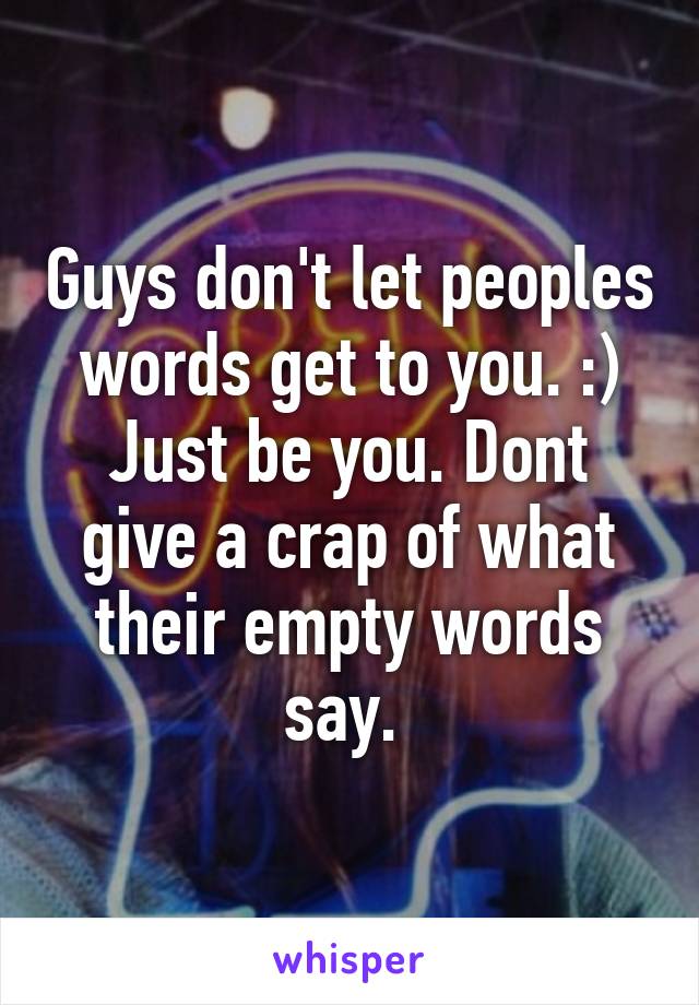 Guys don't let peoples words get to you. :) Just be you. Dont give a crap of what their empty words say. 