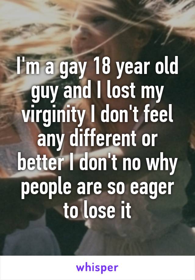 I'm a gay 18 year old guy and I lost my virginity I don't feel any different or better I don't no why people are so eager to lose it