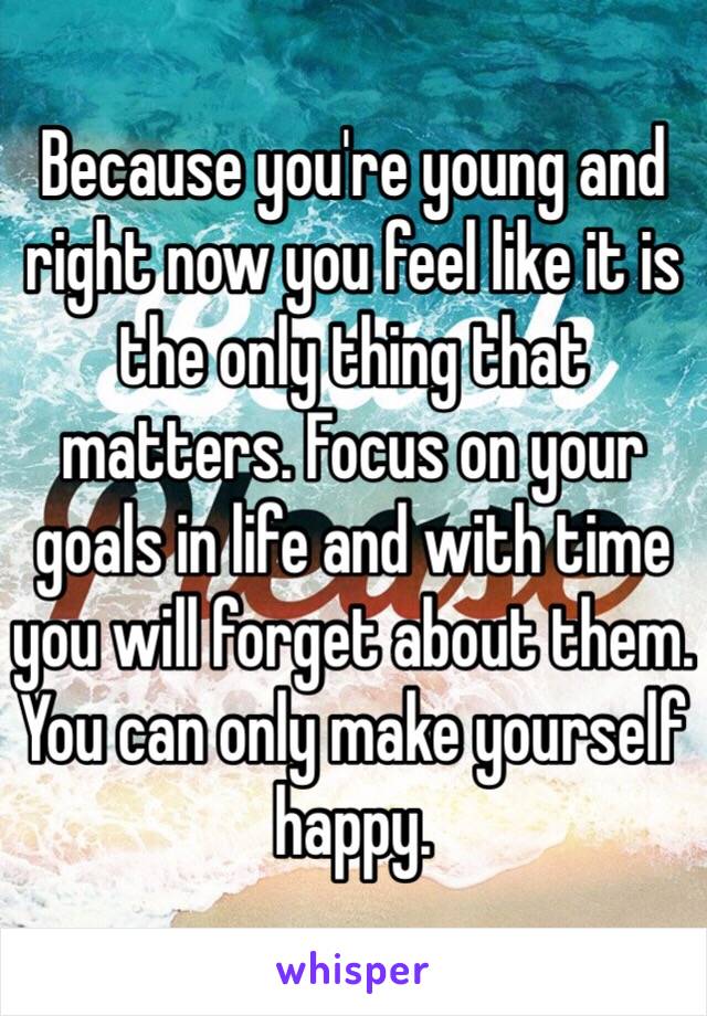 Because you're young and right now you feel like it is the only thing that matters. Focus on your goals in life and with time you will forget about them. You can only make yourself happy. 